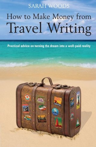 How to Make Money from Travel Writing - Practical Advice on Turning the Dream into a Well-paid Reality